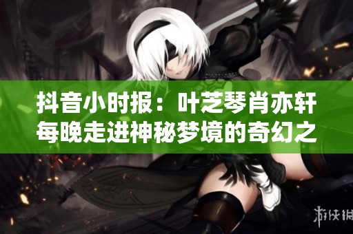 抖音小时报：叶芝琴肖亦轩每晚走进神秘梦境的奇幻之旅