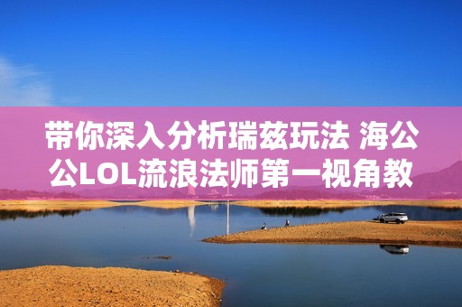 带你深入分析瑞兹玩法 海公公LOL流浪法师第一视角教学全攻略