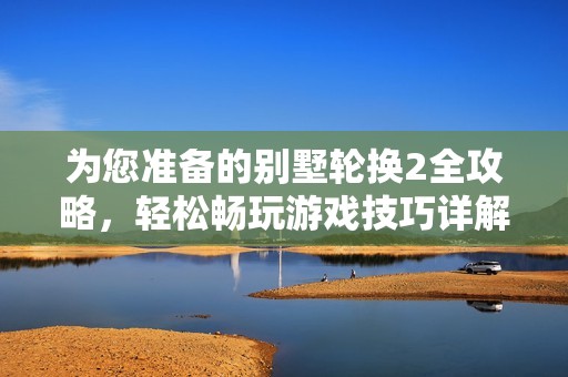 为您准备的别墅轮换2全攻略，轻松畅玩游戏技巧详解