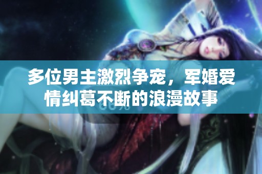 多位男主激烈争宠，军婚爱情纠葛不断的浪漫故事