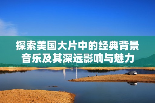 探索美国大片中的经典背景音乐及其深远影响与魅力