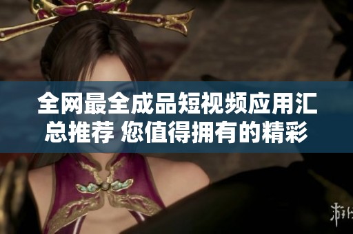 全网最全成品短视频应用汇总推荐 您值得拥有的精彩选择