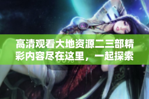 高清观看大地资源二三部精彩内容尽在这里，一起探索吧