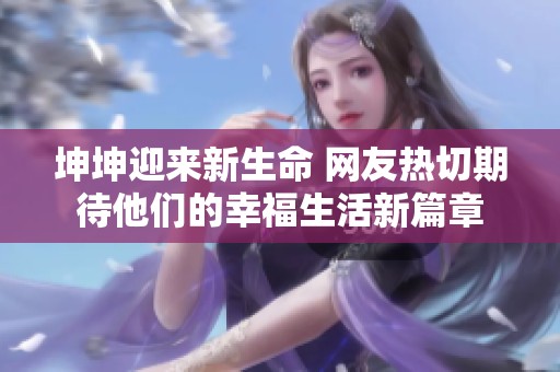 坤坤迎来新生命 网友热切期待他们的幸福生活新篇章