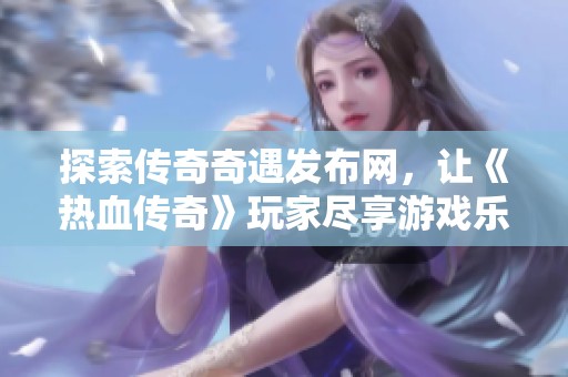 探索传奇奇遇发布网，让《热血传奇》玩家尽享游戏乐趣与激情