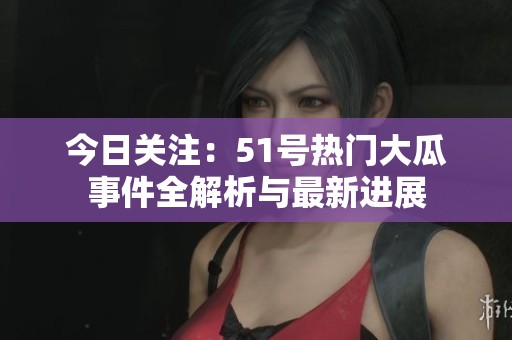 今日关注：51号热门大瓜事件全解析与最新进展