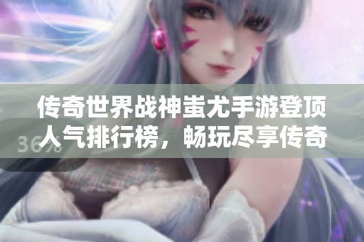 传奇世界战神蚩尤手游登顶人气排行榜，畅玩尽享传奇魅力