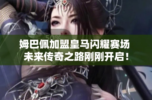 姆巴佩加盟皇马闪耀赛场 未来传奇之路刚刚开启！
