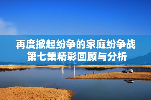 再度掀起纷争的家庭纷争战 第七集精彩回顾与分析