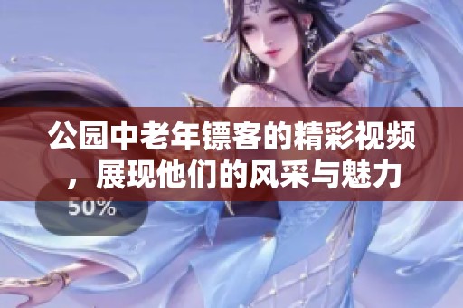公园中老年镖客的精彩视频，展现他们的风采与魅力