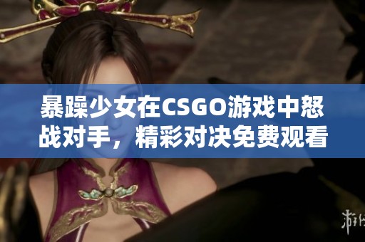 暴躁少女在CSGO游戏中怒战对手，精彩对决免费观看