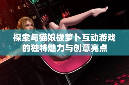 探索与猫娘拔萝卜互动游戏的独特魅力与创意亮点