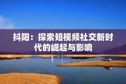 抖阳：探索短视频社交新时代的崛起与影响