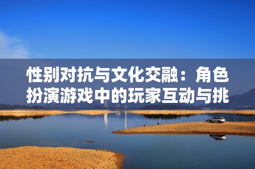 性别对抗与文化交融：角色扮演游戏中的玩家互动与挑战分析