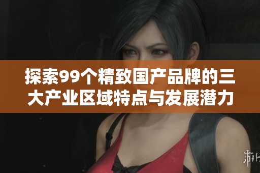 探索99个精致国产品牌的三大产业区域特点与发展潜力