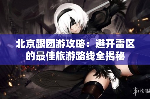 北京跟团游攻略：避开雷区的最佳旅游路线全揭秘