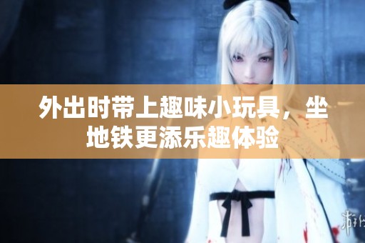 外出时带上趣味小玩具，坐地铁更添乐趣体验