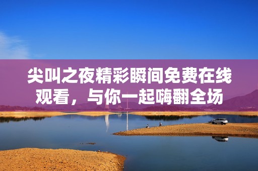 尖叫之夜精彩瞬间免费在线观看，与你一起嗨翻全场