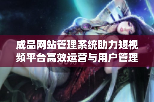 成品网站管理系统助力短视频平台高效运营与用户管理