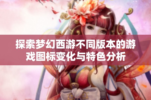 探索梦幻西游不同版本的游戏图标变化与特色分析