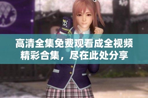 高清全集免费观看成全视频精彩合集，尽在此处分享