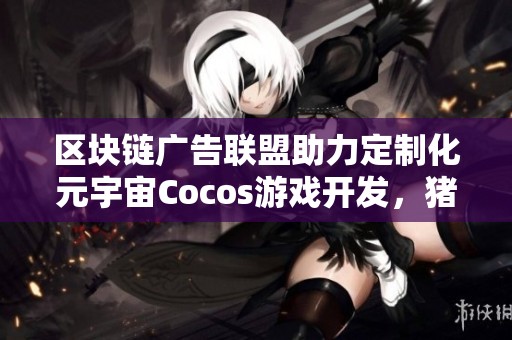 区块链广告联盟助力定制化元宇宙Cocos游戏开发，猪八戒网携手创新