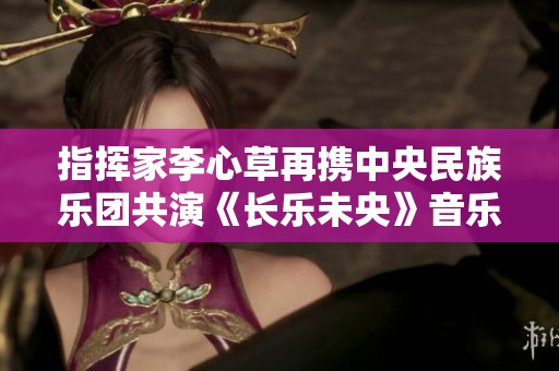 指挥家李心草再携中央民族乐团共演《长乐未央》音乐会精彩上演