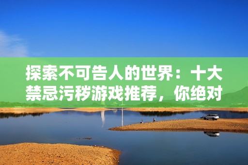 探索不可告人的世界：十大禁忌污秽游戏推荐，你绝对未曾尝试过