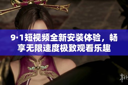 9·1短视频全新安装体验，畅享无限速度极致观看乐趣