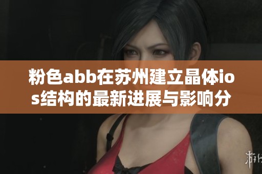 粉色abb在苏州建立晶体ios结构的最新进展与影响分析