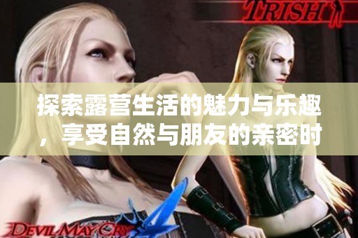 探索露营生活的魅力与乐趣，享受自然与朋友的亲密时光