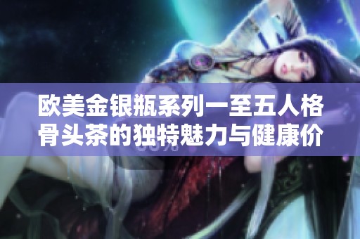 欧美金银瓶系列一至五人格骨头茶的独特魅力与健康价值分析