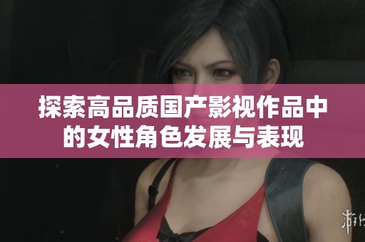探索高品质国产影视作品中的女性角色发展与表现
