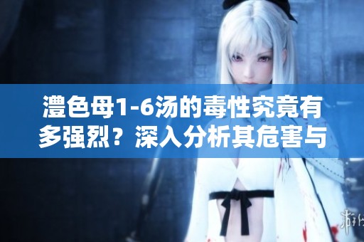 澧色母1-6汤的毒性究竟有多强烈？深入分析其危害与影响