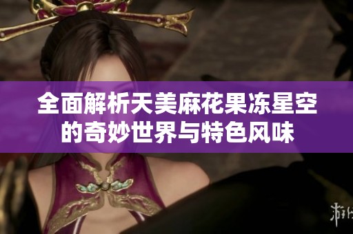 全面解析天美麻花果冻星空的奇妙世界与特色风味