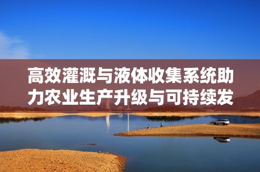 高效灌溉与液体收集系统助力农业生产升级与可持续发展