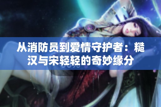 从消防员到爱情守护者：糙汉与宋轻轻的奇妙缘分