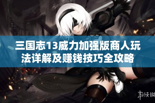 三国志13威力加强版商人玩法详解及赚钱技巧全攻略