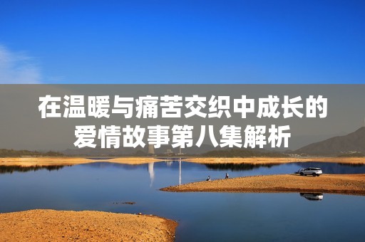在温暖与痛苦交织中成长的爱情故事第八集解析