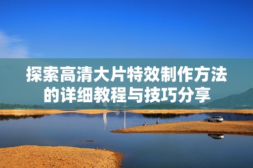 探索高清大片特效制作方法的详细教程与技巧分享