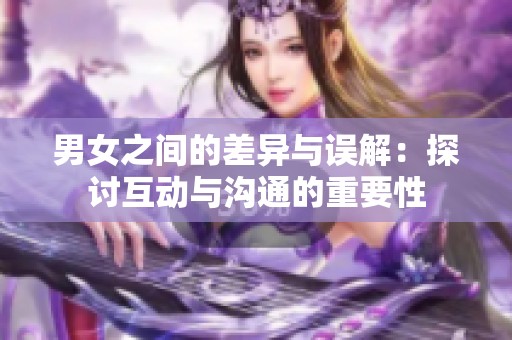 男女之间的差异与误解：探讨互动与沟通的重要性