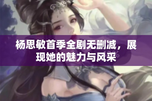 杨思敏首季全剧无删减，展现她的魅力与风采