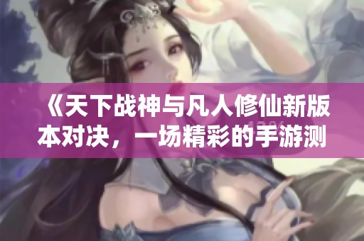 《天下战神与凡人修仙新版本对决，一场精彩的手游测试体验》
