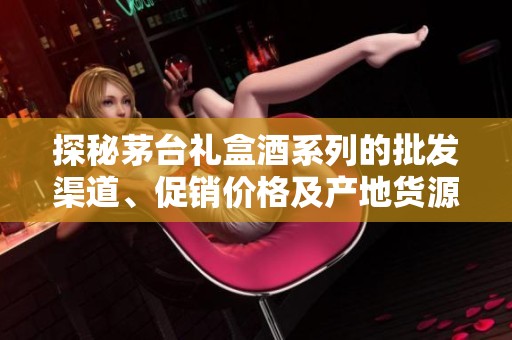探秘茅台礼盒酒系列的批发渠道、促销价格及产地货源信息