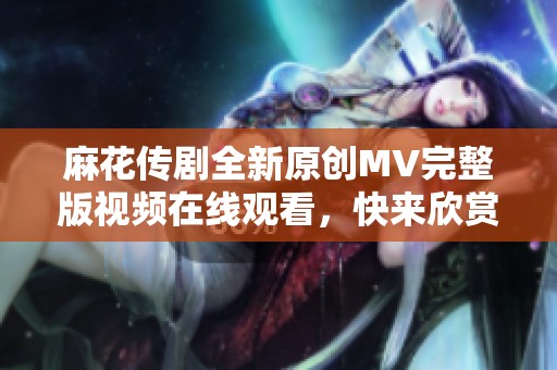 麻花传剧全新原创MV完整版视频在线观看，快来欣赏精彩内容