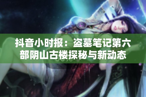 抖音小时报：盗墓笔记第六部阴山古楼探秘与新动态