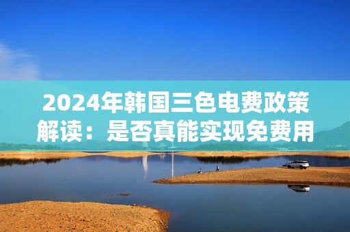 2024年韩国三色电费政策解读：是否真能实现免费用电？