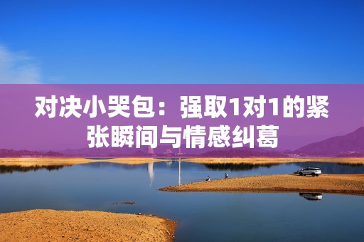 对决小哭包：强取1对1的紧张瞬间与情感纠葛