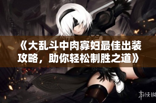 《大乱斗中肉寡妇最佳出装攻略，助你轻松制胜之道》