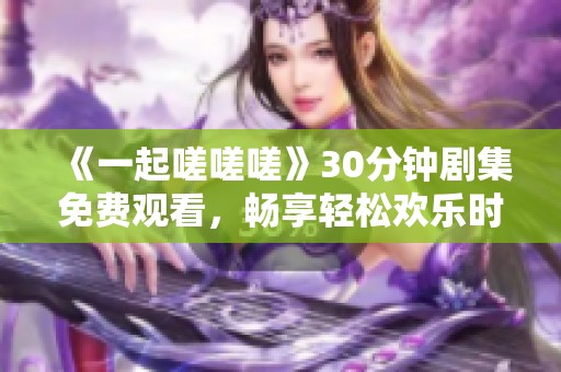 《一起嗟嗟嗟》30分钟剧集免费观看，畅享轻松欢乐时光